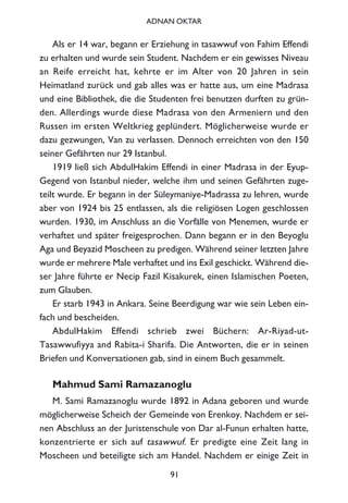 Als er 14 war, begann er Erziehung in tasawwuf von Fahim Effendi
zu erhalten und wurde sein Student. Nachdem er ein gewisses Niveau
an Reife erreicht hat, kehrte er im Alter von 20 Jahren in sein
Heimatland zurück und gab alles was er hatte aus, um eine Madrasa
und eine Bibliothek, die die Studenten frei benutzen durften zu grün-
den. Allerdings wurde diese Madrasa von den Armeniern und den
Russen im ersten Weltkrieg geplündert. Möglicherweise wurde er
dazu gezwungen, Van zu verlassen. Dennoch erreichten von den 150
seiner Gefährten nur 29 Istanbul.
1919 ließ sich AbdulHakim Effendi in einer Madrasa in der Eyup-
Gegend von Istanbul nieder, welche ihm und seinen Gefährten zuge-
teilt wurde. Er begann in der Süleymaniye-Madrassa zu lehren, wurde
aber von 1924 bis 25 entlassen, als die religiösen Logen geschlossen
wurden. 1930, im Anschluss an die Vorfälle von Menemen, wurde er
verhaftet und später freigesprochen. Dann begann er in den Beyoglu
Aga und Beyazid Moscheen zu predigen. Während seiner letzten Jahre
wurde er mehrere Male verhaftet und ins Exil geschickt. Während die-
ser Jahre führte er Necip Fazil Kisakurek, einen Islamischen Poeten,
zum Glauben.
Er starb 1943 in Ankara. Seine Beerdigung war wie sein Leben ein-
fach und bescheiden.
AbdulHakim Effendi schrieb zwei Büchern: Ar-Riyad-ut-
Tasawwufiyya and Rabita-i Sharifa. Die Antworten, die er in seinen
Briefen und Konversationen gab, sind in einem Buch gesammelt.
Mahmud Sami Ramazanoglu
M. Sami Ramazanoglu wurde 1892 in Adana geboren und wurde
möglicherweise Scheich der Gemeinde von Erenkoy. Nachdem er sei-
nen Abschluss an der Juristenschule von Dar al-Funun erhalten hatte,
konzentrierte er sich auf tasawwuf. Er predigte eine Zeit lang in
Moscheen und beteiligte sich am Handel. Nachdem er einige Zeit in
91
ADNAN OKTAR
 