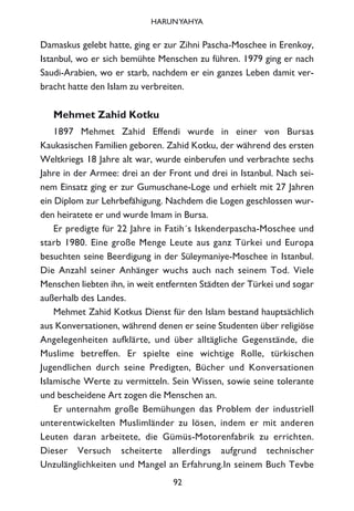 Damaskus gelebt hatte, ging er zur Zihni Pascha-Moschee in Erenkoy,
Istanbul, wo er sich bemühte Menschen zu führen. 1979 ging er nach
Saudi-Arabien, wo er starb, nachdem er ein ganzes Leben damit ver-
bracht hatte den Islam zu verbreiten.
Mehmet Zahid Kotku
1897 Mehmet Zahid Effendi wurde in einer von Bursas
Kaukasischen Familien geboren. Zahid Kotku, der während des ersten
Weltkriegs 18 Jahre alt war, wurde einberufen und verbrachte sechs
Jahre in der Armee: drei an der Front und drei in Istanbul. Nach sei-
nem Einsatz ging er zur Gumuschane-Loge und erhielt mit 27 Jahren
ein Diplom zur Lehrbefähigung. Nachdem die Logen geschlossen wur-
den heiratete er und wurde Imam in Bursa.
Er predigte für 22 Jahre in Fatih´s Iskenderpascha-Moschee und
starb 1980. Eine große Menge Leute aus ganz Türkei und Europa
besuchten seine Beerdigung in der Süleymaniye-Moschee in Istanbul.
Die Anzahl seiner Anhänger wuchs auch nach seinem Tod. Viele
Menschen liebten ihn, in weit entfernten Städten der Türkei und sogar
außerhalb des Landes.
Mehmet Zahid Kotkus Dienst für den Islam bestand hauptsächlich
aus Konversationen, während denen er seine Studenten über religiöse
Angelegenheiten aufklärte, und über alltägliche Gegenstände, die
Muslime betreffen. Er spielte eine wichtige Rolle, türkischen
Jugendlichen durch seine Predigten, Bücher und Konversationen
Islamische Werte zu vermitteln. Sein Wissen, sowie seine tolerante
und bescheidene Art zogen die Menschen an.
Er unternahm große Bemühungen das Problem der industriell
unterentwickelten Muslimländer zu lösen, indem er mit anderen
Leuten daran arbeitete, die Gümüs-Motorenfabrik zu errichten.
Dieser Versuch scheiterte allerdings aufgrund technischer
Unzulänglichkeiten und Mangel an Erfahrung.In seinem Buch Tevbe
92
HARUNYAHYA
 