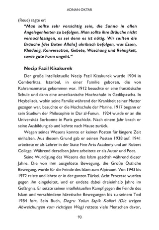 (Reue) sagte er:
“Man sollte sehr vorsichtig sein, die Sunna in allen
Angelegenheiten zu befolgen. Man sollte ihre Bräuche nicht
vernachlässigen, es sei denn es ist nötig. Wir sollten die
Bräuche [des Boten Allahs] akribisch befolgen, was Essen,
Kleidung, Konversation, Gebete, Waschung und Reinigkeit,
sowie gute Form angeht.“
Necip Fazil Kisakurek
Der große Intellektuelle Necip Fazil Kisakurek wurde 1904 in
Cemberlitas, Istanbul, in einer Familie geboren, die von
Kahramanmaras gekommen war. 1912 besuchte er eine französische
Schule und dann eine amerikanische Hochschule in Gedikpascha. In
Heybeliada, wohin seine Familie während der Krankheit seiner Mutter
gezogen war, besuchte er die Hochschule der Marine. 1917 begann er
sein Studium der Philosophie in Dar al-Funun. 1924 wurde er an die
Universität Sorbonne in Paris geschickt. Nach einem Jahr brach er
seine Ausbildung ab und kehrte nach Hause zurück.
Wegen seines Wesens konnte er keinen Posten für längere Zeit
einhalten. Aus diesem Grund gab er seinen Posten 1938 auf. 1941
arbeitete er als Lehrer in der State Fine Arts Academy und am Robert
College. Während derselben Jahre arbeitete er als Autor und Poet.
Seine Würdigung des Wesens des Islam geschah während dieser
Jahre. Die von ihm ausgelöste Bewegung, die Große Östliche
Bewegung, wurde für die Feinde des Islam zum Alptraum. Von 1943 bis
1972 reiste und lehrte er in der ganzen Türkei. Acht Prozesse wurden
gegen ihn eingeleitet, und er endete dabei dreieinhalb Jahre im
Gefängnis. Er setzte seinen intellektuellen Kampf gegen die Feinde des
Islam und verschiedene häretische Bewegungen bis zu seinem Tod
1984 fort. Sein Buch, Dogru Yolun Sapik Kollari (Die irrigen
Abweichungen vom richtigen Weg) rettete viele Menschen davor,
93
ADNAN OKTAR
 