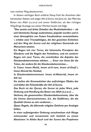 vom rechten Weg abzukommen.
In diesem wichtigen Buch erklärte Nacip Fazil die Ansichten aller
häretischen Sekten und zeigte Ahl al-Sunna wal Jama´ah, den Pfad des
Boten von Allah (s.a.w.s) und seiner Gefährten, als den richtigen
Weg.Einige Auszüge aus seinen Werken lauten wie folgt:
“Das zweite und dritte Zeitalter des Muslimkalenders – als
sich häretische Zweige ausbreiteten, populär wurden und in
einer Atmosphäre von Festen Freudentänze veranstalteten
– erlebte zwei Triumphbögen, die den gesamten Einheiten
auf den Weg der Sunna und der religiösen Gemeinde ein
Monument setzten.
Ein Bogen mit vier Toren, die Islamische Prinzipien des
Glaubens und die Regeln des Verhaltens, und ein weiterer
Bogen mit zwei Toren, die unmittelbar die Aspekte des
Glaubensbekenntnisses stärken. … Einer von ihnen für die
Taten, der andere für die Glaubensbekenntnisse…
In Taten: Imam Malik, Imam al-A`zam, Imam al-Shafi`i,
Imam Ahmad ibn Hanbal;
In Glaubensbekenntnissen: Imam al-Maturidi, Imam al-
Ash`ari.
Sie stellen die Grenzwächter des aufrichtigen Pfades dar
und bilden die Polizeikräfte der Ahl al-Sunna.
Das Buch ist der Quran; die Sunna ist jedes Wort, jede
Ordnung und Handlung des Boten von Allah (s.a.w.s) …
Idschma; die gesammelten Glaubensbekenntnisse, über die
die Umma übereinstimmten, d.h. die Gefährten, die die
Qualität Umma zu sein verdienen…
Qiyas: Regeln, die führende religiöse Gelehrte per Analogie
bilden.
In einer aufsteigenden Ordnung verschmelzen sich Ränge
miteinander und versammeln sich letztlich zu einem
Absoluten: In Allahs Buch und der Sunna des Propheten
94
HARUNYAHYA
 