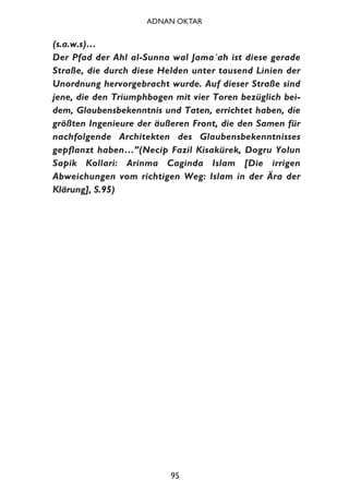 (s.a.w.s)…
Der Pfad der Ahl al-Sunna wal Jama´ah ist diese gerade
Straße, die durch diese Helden unter tausend Linien der
Unordnung hervorgebracht wurde. Auf dieser Straße sind
jene, die den Triumphbogen mit vier Toren bezüglich bei-
dem, Glaubensbekenntnis und Taten, errichtet haben, die
größten Ingenieure der äußeren Front, die den Samen für
nachfolgende Architekten des Glaubensbekenntnisses
gepflanzt haben…”(Necip Fazil Kisakürek, Dogru Yolun
Sapik Kollari: Arinma Caginda Islam [Die irrigen
Abweichungen vom richtigen Weg: Islam in der Ära der
Klärung], S.95)
95
ADNAN OKTAR
 
