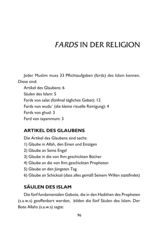 FARDS IN DER RELIGION
Jeder Muslim muss 33 Pflichtaufgaben (fards) des Islam kennen.
Diese sind:
Artikel des Glaubens: 6
Säulen des Islam: 5
Fards von salat (fünfmal tägliches Gebet): 12
Fards von wudu´ (die kleine rituelle Reinigung): 4
Fards von ghusl: 3
Fard von tayammum: 3
ARTIKEL DES GLAUBENS
Die Artikel des Glaubens sind sechs:
1) Glaube in Allah, den Einen und Einzigen
2) Glaube an Seine Engel
3) Glaube in die von Ihm geschickten Bücher
4) Glaube an die von Ihm geschickten Propheten
5) Glaube an den Jüngsten Tag
6) Glaube an Schicksal (dass alles gemäß Seinem Willen stattfindet)
SÄULEN DES ISLAM
Die fünf fundamentalen Gebote, die in den Hadithen des Propheten
(s.a.w.s) geoffenbart werden, bilden die fünf Säulen des Islam. Der
Bote Allahs (s.a.w.s) sagte:
96
 