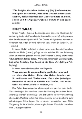 “Die Religion des Islam basiert auf fünf fundamentalen
Prinzipien: beschwören, dass keine Gottheit neben Allah
existiert, dass Muhammad Sein Diener und Bote ist, Beten,
Fasten und die Pilgerfahrt.”(Sahih al-Bukhari und Sahih
Muslim)
GEBET (SALAT)
Unser Prophet (s.a.w.s) bestimmte, dass die erste Handlung der
Anbetung, in der die Menschen im Jenseits Rechenschaft ablegen wer-
den, das Gebet (salat) sein wird. Der Diener wird gerettet, wenn er es
vollendet hat, oder er wird verloren sein, wenn er scheitert. (al-
Tirmidhi)
In einem Hadith al-Scharif erzählte Umar (r.a), dass die Menschen
den Boten Allahs (s.a.w.s) gefragt hatten, welcher Akt der Anbetung
Allah am meisten gefallen würde. Der Prophet (s.a.w.s) antwortete:
“Zur richtigen Zeit zu beten. Wer auch immer sein Gebet aufgibt,
hat keine Religion. Das Gebet ist die Säule der Religion.”(al-
Bayhaqi)
In einem Vers offenbart Allah das Folgende:
Trage vor, was dir von dem Buche geoffenbart wird und
verrichte das Gebet. Siehe, das Gebet bewahrt vor
Schandbarem und Verbotenem. Doch das (ständige)
Gedenken an Allah ist fürwahr das Größte. Und Allah
weiss, was ihr tut. (Sure al-`Ankabut, 45)
Das Gebet kann entweder alleine verrichtet werden oder in der
Versammlung in der Moschee, unter der Führung durch einen Imam.
Allerdings werden die Freitags- und Eid-Gebete in der Versammlung
abgehalten. Muslime teilen ihre Wünsche mit, indem sie alleine zum
Allmächtigen Allah beten. Sie ersuchen unmittelbar von Allah
Vergebung für ihre Sünden, denn es gibt keinen Vermittler zwischen
dem Gläubigen und Ihm.
97
ADNAN OKTAR
 