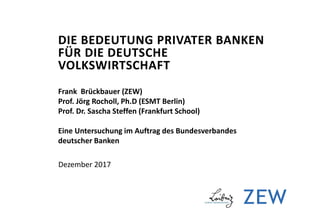 DIE BEDEUTUNG PRIVATER BANKEN
FÜR DIE DEUTSCHE
VOLKSWIRTSCHAFT
Frank Brückbauer (ZEW)
Prof. Jörg Rocholl, Ph.D (ESMT Berlin)
Prof. Dr. Sascha Steffen (Frankfurt School)
Eine Untersuchung im Auftrag des Bundesverbandes
deutscher Banken
Dezember 2017
 