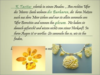 K.Tacitus schrieb in seinen Analen: ,, Am rechten Ufer
  des Meeres Sweb wohnen die Barbaren, die ihren Nutzen
  auch aus dem Meer ziehen und nur sie allein sammeln am
  Ufer Bernstein und nennen ihn glesum. Nie haben sie
  danach geforscht und wissen nichts von seiner Herkunft. In
  ihren Augen ist er wertlos: Sie sammeln ihn so, wie sie ihn
  finden,

bringen uns her und nehmen mit Erstaunen die Belohnun an“.
 
