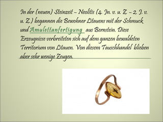 In der (neuen) Steinzeit – Neolitis (4. Jn. v. u. Z. – 2. J. v.
u. Z.) begannen die Bewohner Litauens mit der Schmuck
und Amulettanfertigung aus Bernstein. Diese
Erzeugnisse verbreiteten sich auf dem ganzen bewaldeten
Territorium von Litauen. Von diesem Tauschhandel blieben
aber sehr wenige Zeugen.
 