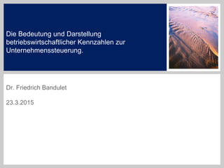 Die Bedeutung und Darstellung
betriebswirtschaftlicher Kennzahlen zur
Unternehmenssteuerung.
Dr. Friedrich Bandulet
23.3.2015
 