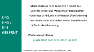 ▸Mediennutzung nach dem Lernen radiert das
Gelernte wieder aus neuronaler Radiergummi
▸Gelerntes wird durch Interferenzen (Ähnlichkeiten)
mit neuen Sinneseindrücken wieder überschrieben
 Ähnlichkeitshemmung
Was lernen wir daraus:
Besser gleich nach dem Lernen ins Bett!
16
Friedrich Rost: „Lern- und Arbeitstechniken für das Studium“, S.63ff
DAS
HABE
ICH
GELERNT
 