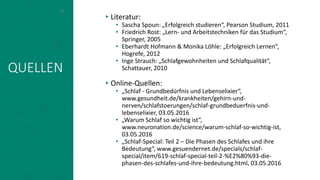 QUELLEN
▸Literatur:
• Sascha Spoun: „Erfolgreich studieren“, Pearson Studium, 2011
• Friedrich Rost: „Lern- und Arbeitstechniken für das Studium“,
Springer, 2005
• Eberhardt Hofmann & Monika Löhle: „Erfolgreich Lernen“,
Hogrefe, 2012
• Inge Strauch: „Schlafgewohnheiten und Schlafqualität“,
Schattauer, 2010
▸Online-Quellen:
• „Schlaf - Grundbedürfnis und Lebenselixier“,
www.gesundheit.de/krankheiten/gehirn-und-
nerven/schlafstoerungen/schlaf-grundbeduerfnis-und-
lebenselixier, 03.05.2016
• „Warum Schlaf so wichtig ist“,
www.neuronation.de/science/warum-schlaf-so-wichtig-ist,
03.05.2016
• „Schlaf-Special: Teil 2 – Die Phasen des Schlafes und ihre
Bedeutung“, www.gesuendernet.de/specials/schlaf-
special/item/619-schlaf-special-teil-2-%E2%80%93-die-
phasen-des-schlafes-und-ihre-bedeutung.html, 03.05.2016
18
 