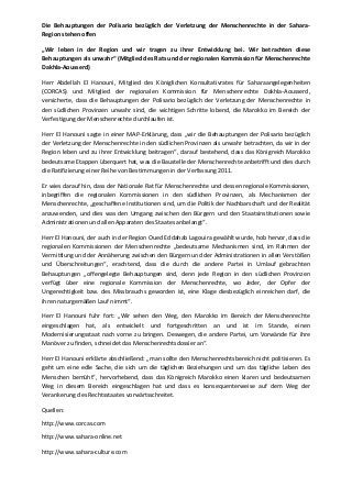 Die Behauptungen der Polisario bezüglich der Verletzung der Menschenrechte in der Sahara-
Region stehen offen
„Wir leben in der Region und wir tragen zu ihrer Entwicklung bei. Wir betrachten diese
Behauptungen als unwahr“ (Mitglied des Rats und der regionalen Kommission für Menschenrechte
Dakhla-Aousserd)
Herr Abdellah El Hanouni, Mitglied des Königlichen Konsultativrates für Saharaangelegenheiten
(CORCAS) und Mitglied der regionalen Kommission für Menschenrechte Dakhla-Aousserd,
versicherte, dass die Behauptungen der Polisario bezüglich der Verletzung der Menschenrechte in
den südlichen Provinzen unwahr sind, die wichtigen Schritte lobend, die Marokko im Bereich der
Verfestigung der Menschenrechte durchlaufen ist.
Herr El Hanouni sagte in einer MAP-Erklärung, dass „wir die Behauptungen der Polisario bezüglich
der Verletzung der Menschenrechte in den südlichen Provinzen als unwahr betrachten, da wir in der
Region leben und zu ihrer Entwicklung beitragen“, darauf bestehend, dass das Königreich Marokko
bedeutsame Etappen überquert hat, was die Baustelle der Menschenrechte anbetrifft und dies durch
die Ratifizierung einer Reihe von Bestimmungen in der Verfassung 2011.
Er wies darauf hin, dass der Nationale Rat für Menschenrechte und dessen regionale Kommissionen,
inbegriffen die regionalen Kommissionen in den südlichen Provinzen, als Mechanismen der
Menschenrechte, „geschaffene Institutionen sind, um die Politik der Nachbarschaft und der Realität
anzuwenden, und dies was den Umgang zwischen den Bürgern und den Staatsinstitutionen sowie
Administrationen und allen Apparaten des Staates anbelangt“.
Herr El Hanouni, der auch in der Region Oued Eddahab Lagouira gewählt wurde, hob hervor, dass die
regionalen Kommissionen der Menschenrechte „bedeutsame Mechanismen sind, im Rahmen der
Vermittlung und der Annäherung zwischen den Bürgern und der Administrationen in allen Verstößen
und Überschreitungen“, erachtend, dass die durch die andere Partei in Umlauf gebrachten
Behauptungen „offengelegte Behauptungen sind, denn jede Region in den südlichen Provinzen
verfügt über eine regionale Kommission der Menschenrechte, wo Jeder, der Opfer der
Ungerechtigkeit bzw. des Missbrauchs geworden ist, eine Klage diesbezüglich einreichen darf, die
ihren naturgemäßen Lauf nimmt“.
Herr El Hanouni fuhr fort: „Wir sehen den Weg, den Marokko im Bereich der Menschenrechte
eingeschlagen hat, als entwickelt und fortgeschritten an und ist im Stande, einen
Modernisierungsstaat nach vorne zu bringen. Deswegen, die andere Partei, um Vorwände für ihre
Manöver zu finden, schneidet das Menschenrechtsdossier an“.
Herr El Hanouni erklärte abschließend: „man sollte den Menschenrechtsbereich nicht politisieren. Es
geht um eine edle Sache, die sich um die täglichen Beziehungen und um das tägliche Leben des
Menschen bemüht“, hervorhebend, dass das Königreich Marokko einen klaren und bedeutsamen
Weg in diesem Bereich eingeschlagen hat und dass es konsequenterweise auf dem Weg der
Verankerung des Rechtsstaates vorwärtsschreitet.
Quellen:
http://www.corcas.com
http://www.sahara-online.net
http://www.sahara-culture.com
 