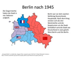Berlin nach 1945
„Occupied Berlin“ von Stefan-Xp - Eigenes Werk. Lizenziert unter CC BY-SA 3.0 über Wikimedia Commons -
https://commons.wikimedia.org/wiki/File:Occupied_Berlin.svg#/media/File:Occupied_Berlin.svg
Die Siegermächte
haben die Stadt in
vier Sektoren
aufgteilt.
Berlin war vor dem zweiten
Weltkrieg Deutschlands
Hauptstadt. Nach dem Krieg
streiten sich die drei
Westmächte und die
Sowjetunion um die Stadt.
Schließlich wird die Stadt wie
Deutschland in zwei geteilt:
West-Berlin und Ost-Berlin.
 