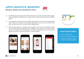 10
APPS-INSIGHTS: BONPRIX
Bonprix, Mode zum attraktiven Preis
Die Mode-App für die ganze Familie: Bonprix ist Teil der Otto Versand Gruppe,
dem weltweiten Marktführer von VAD, der seit 1986 auf dem deutschen Markt
agiert.
In Deutschland nutzen über die Hälfte aller Bonprix-Kunden ein Smartphone
oder Tablet zum Besuch der Bonprix-Webseite. Im Jahr 2016 wurden 35%
aller Verkäufe über ein mobiles Gerät abgewickelt.
Bei der App „Bonprix - Mode online shoppen“ wird daher besonderen Wert
auf ein optimiertes Shopping-Erlebnis gelegt. Zwar hebt sich die Anwendung
nicht durch besondere Funktionen ab, dafür repräsentiert sie sehr gut die
Werte der Marke: preiswerte Mode in allen Größen. HAUPTFUNKTIONEN
Rubrik „Modetrends“
Einfache Artikel-Schnellsuche
Rubrik „Favoriten“ zum Mar-
kieren von Lieblingsartikeln
 