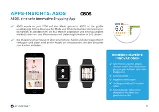 11
APPS-INSIGHTS: ASOS
ASOS, eine sehr innovative Shopping-App
ASOS wurde im Juni 2000 auf den Markt gebracht. ASOS ist die größte
unabhängige Online-Boutique für Mode und Schönheitsartikel im Vereinigten
Königreich. Es werden mehr als 850 Marken angeboten und eine hauseigene
Marke für Herren- und Damenmode mit Liefermöglichkeiten in 242 Länder.
Die Shopping-Anwendung ist über Smartphone, Tablet und über Apple Watch
verfügbar und bietet eine breite Anzahl an Innovationen, die den Besucher
zum Kaufen einladen…
BEMERKENSWERTE
INNOVATIONEN
Synchronierung von gespei-
cherten und in den Einkaufswa-
gen gelegten Artikeln über allen
Endgeräten
Kartenscanner
Angebots-Meldungen
Lieblingsartikel mit Freunden
teilen
ASOS-Catwalk: Video einer
Modeshow mit dem aus-
gewählten Artikel
 