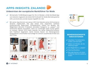 6
APPS-INSIGHTS: ZALANDO
Unbestritten der europäische Marktführer für Mode
Mit beinahe 10.000 Bewertungen für iOs im Oktober, erhält die Mode-App
von Zalando insgesamt die beste DA-Punktzahl für beide Betriebssysteme
(iOS und Android) und den besten AppNPS für iOS!
Mit seiner App-Version von Januar 2016 hat Zalando seinen M-Commerce
deutlich angekurbelt. Die App bietet eine angenehm nahtlose
Kauferfahrung: News-Feed, Trendüberblick, Videos mit Models, die
Möglichkeit zwischen Produkten derselben Kategorie zu „swipen“ und
technische Details anzusehen, ohne zur vorherigen Seite zurück gehen
zu müssen. Bereits 2014 hatte Zalando mit seiner Bildsuche-Funktion
sein Publikum begeistert: damit können Nutzer ein Kleidungsstück
fotografieren und erhalten Vorschläge für ähnlich aussehende Artikel aus
dem Shop. BEMERKENSWERTE
INNOVATIONEN
Newsfeed, Trendüberblick,
Artikel und Interviews
Videos von Models, die die
Kleidung tragen
Die Möglichkeit zu „swipen“
Foto-Suchfunktion
Barcode-Scanner um einen
Artikel bei Zalando wiederzu-
finden
 