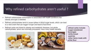Why refined carbohydrates aren’t useful ?
 Refined carbohydrate consumption is associated with health conditions like
obesity and type 2 diabetes
 Refined carbohydrates tend to cause spikes in blood sugar levels, which can lead
to a next crash that can trigger hunger and lead to food thirst
 Refined carbs are linked to obesity and metabolic diseases, but whole
carbohydrates, which are minimally processed, have many health benefits.
refined carbs include:
•sugar-sweetened
beverages
•white bread
•pastries
•other items made with
white flour
 