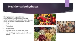 During digestion, sugars (simple
carbohydrates) and starches (complex
carbohydrates) break down into blood glucose.
Focus on healthy carbohydrates, such as:
• Fruits
• Vegetables
• Whole grains
• Legumes, such as beans and peas
• Low-fat dairy products, such as milk and
cheese
Healthy carbohydrates
 