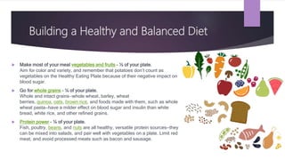 Building a Healthy and Balanced Diet
 Make most of your meal vegetables and fruits – ½ of your plate.
Aim for color and variety, and remember that potatoes don’t count as
vegetables on the Healthy Eating Plate because of their negative impact on
blood sugar.
 Go for whole grains – ¼ of your plate.
Whole and intact grains—whole wheat, barley, wheat
berries, quinoa, oats, brown rice, and foods made with them, such as whole
wheat pasta—have a milder effect on blood sugar and insulin than white
bread, white rice, and other refined grains.
 Protein power – ¼ of your plate.
Fish, poultry, beans, and nuts are all healthy, versatile protein sources—they
can be mixed into salads, and pair well with vegetables on a plate. Limit red
meat, and avoid processed meats such as bacon and sausage.
 