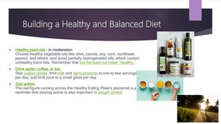 Building a Healthy and Balanced Diet
 Healthy plant oils – in moderation.
Choose healthy vegetable oils like olive, canola, soy, corn, sunflower,
peanut, and others, and avoid partially hydrogenated oils, which contain
unhealthy trans fats. Remember that low-fat does not mean “healthy.”
 Drink water, coffee, or tea.
Skip sugary drinks, limit milk and dairy products to one to two servings
per day, and limit juice to a small glass per day.
 Stay active.
The red figure running across the Healthy Eating Plate’s placemat is a
reminder that staying active is also important in weight control.
 