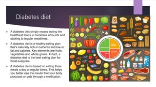 Diabetes diet
 A diabetes diet simply means eating the
healthiest foods in moderate amounts and
sticking to regular mealtimes.
 A diabetes diet is a healthy-eating plan
that's naturally rich in nutrients and low in
fat and calories. Key elements are fruits,
vegetables and whole grains. In fact, a
diabetes diet is the best eating plan for
most everyone.
 A diabetes diet is based on eating three
meals a day at regular times. This helps
you better use the insulin that your body
produces or gets through a medication.
 