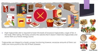  High triglycerides diet is required to lower the levels of excessive triglycerides, a type of fat, in
the body. After eating, the body converts the calories that it doesn’t need into triglycerides and
stores them as a future energy source.
Triglycerides are integral to a body’s proper functioning however, excessive amounts of them can
make one more prone to the risk of heart diseases.
 
