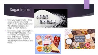 Sugar intake
 Limit your sugar intake – Extra
sugar gets converted into
triglycerides and gets stored in
the fat cells increasing the
scope of heart diseases.
 Minimising sugar consumption
by avoiding fruit juices, sugar-
sweetened beverages and
soda and instead replacing
them with water is known to
reduce triglyceride levels in the
blood.
 
