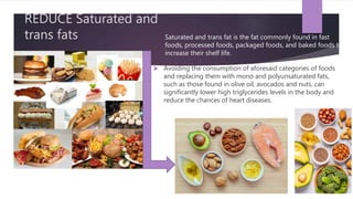 REDUCE Saturated and
trans fats
 Avoiding the consumption of aforesaid categories of foods
and replacing them with mono and polyunsaturated fats,
such as those found in olive oil, avocados and nuts, can
significantly lower high triglycerides levels in the body and
reduce the chances of heart diseases.
Saturated and trans fat is the fat commonly found in fast
foods, processed foods, packaged foods, and baked foods to
increase their shelf life.
 