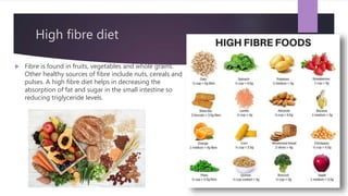 High fibre diet
 Fibre is found in fruits, vegetables and whole grains.
Other healthy sources of fibre include nuts, cereals and
pulses. A high fibre diet helps in decreasing the
absorption of fat and sugar in the small intestine so
reducing triglyceride levels.
 
