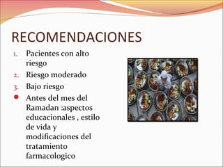 RECOMENDACIONES
1. Pacientes con alto
   riesgo
2. Riesgo moderado
3. Bajo riesgo
 Antes del mes del
   Ramadan :aspectos
   educacionales , estilo
   de vida y
   modificaciones del
   tratamiento
   farmacologico
 