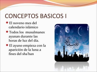 CONCEPTOS BASICOS I
El noveno mes del
 calendario islámico
Todos los musulmanes
 ayunan durante las
 horas de luz del día.
El ayuno empieza con la
 aparición de la luna a
 fines del sha'ban
 