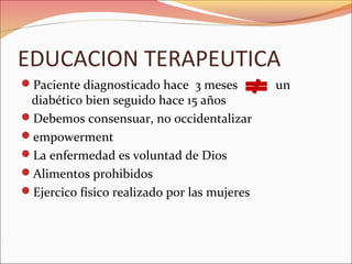 EDUCACION TERAPEUTICA
Paciente diagnosticado hace 3 meses         un
 diabético bien seguido hace 15 años
Debemos consensuar, no occidentalizar
empowerment
La enfermedad es voluntad de Dios
Alimentos prohibidos
Ejercico físico realizado por las mujeres
 