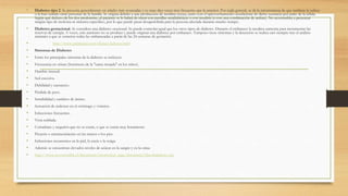 • Diabetes tipo 2. Se presenta generalmente en edades más avanzadas y es unas diez veces mas frecuente que la anterior. Por regla general, se da la circunstancia de que también la sufren 
o la han sufrido otras personas de la familia. Se origina debido a una producción de insulina escasa, junto con el aprovechamiento insuficiente de dicha sustancia por parte de la célula. 
Según qué defecto de los dos predomine, al paciente se le habrá de tratar con pastillas antidiabéticas o con insulina (o con una combinación de ambas). No acostumbra a presentar 
ningún tipo de molestia ni síntoma específico, por lo que puede pasar desapercibida para la persona afectada durante mucho tiempo. 
• Diabetes gestacional. Se considera una diabetes ocasional. Se puede controlar igual que los otros tipos de diabetes. Durante el embarazo la insulina aumenta para incrementar las 
reservas de energía. A veces, este aumento no se produce y puede originar una diabetes por embarazo. Tampoco tiene síntomas y la detección se realiza casi siempre tras el análisis 
rutinario a que se someten todas las embarazadas a partir de las 24 semanas de gestación. 
• http://www.publispain.com/dietas/diabetes.html 
• Síntomas de Diabetes 
• Entre los principales síntomas de la diabetes se incluyen: 
• Frecuencia en orinar (fenómeno de la "cama mojada" en los niños). 
• Hambre inusual. 
• Sed excesiva. 
• Debilidad y cansancio. 
• Pérdida de peso. 
• Irritabilidad y cambios de ánimo. 
• Sensación de malestar en el estómago y vómitos. 
• Infecciones frecuentes. 
• Vista nublada. 
• Cortaduras y rasguños que no se curan, o que se curan muy lentamente. 
• Picazón o entumecimiento en las manos o los pies. 
• Infecciones recurrentes en la piel, la encía o la vejiga. 
• Además se encuentran elevados niveles de azúcar en la sangre y en la orina 
• http://www.novonordisk.cl/documents/promotion_page/document/Quesladiabetes.asp 
 
