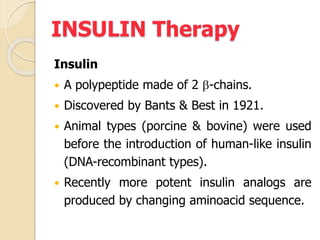 INSULIN Therapy
Insulin
 A polypeptide made of 2 b-chains.
 Discovered by Bants & Best in 1921.
 Animal types (porcine & bovine) were used
before the introduction of human-like insulin
(DNA-recombinant types).
 Recently more potent insulin analogs are
produced by changing aminoacid sequence.
 