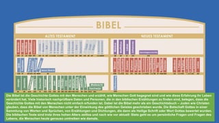 Die Bibel ist die Geschichte Gottes mit den Menschen und erzählt, wie Menschen Gott begegnet sind und wie diese Erfahrung ihr Leben
verändert hat. Viele historisch nachprüfbare Daten und Personen, die in den biblischen Erzählungen zu finden sind, belegen, dass die
Geschichte Gottes mit den Menschen nicht einfach erfunden ist. Dabei ist die Bibel mehr als ein Geschichtsbuch – Juden wie Christen
glauben, dass die Bibel von Menschen unter der Einwirkung des göttlichen Geistes geschrieben wurde. Die Botschaft Gottes in einer
Sammlung von Worten und Sprüchen, von Erzählungen und Dichtungen, die dann als Heilige Schrift oder Wort Gottes bewertet wurden.
Die biblischen Texte sind trotz ihres hohen Alters zeitlos und nach wie vor aktuell: Stets geht es um persönliche Fragen und Fragen des
Lebens, die Menschen heute genauso umtreiben wie damals.
 