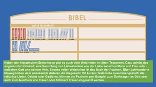 Neben den historischen Ereignissen gibt es auch viele Weisheiten im Alten Testament. Dazu gehört das
sogenannte Hohelied: eine Sammlung von Liebesliedern von der Liebe zwischen Mann und Frau oder
zwischen Gott und seinem Volk. Ebenso voller Weisheiten ist das Buch der Psalmen. Über Jahrhunderte
hinweg haben viele unbekannte Autoren die insgesamt 150 kurzen Textstücke zusammengestellt. Als
religiöse Lieder, Gebete oder Gedichte, können die Psalmen zum Beispiel zum Danksagen an Gott aber
auch zum Ausdruck von Trauer oder Schmerz Trauer eingesetzt werden.
 