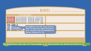 Der HERR ist mein Hirt, nichts wird mir
fehlen. Er lässt mich lagern auf grünen
Auen und führt mich zum Ruheplatz am
Wasser. (Psalmen 23, 1-2)
Bei Begräbnissen etwa oder auf Traueranzeigen in der Zeitung findet man oftmals den Psalm Nr. 23.
 