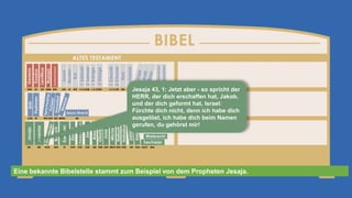 Jesaja 43, 1: Jetzt aber - so spricht der
HERR, der dich erschaffen hat, Jakob,
und der dich geformt hat, Israel:
Fürchte dich nicht, denn ich habe dich
ausgelöst, ich habe dich beim Namen
gerufen, du gehörst mir!
Eine bekannte Bibelstelle stammt zum Beispiel von dem Propheten Jesaja.
 
