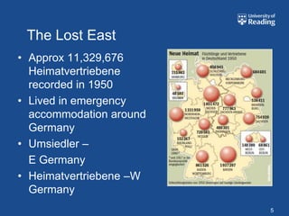 The Lost East
• Approx 11,329,676
  Heimatvertriebene
  recorded in 1950
• Lived in emergency
  accommodation around
  Germany
• Umsiedler –
  E Germany
• Heimatvertriebene –W
  Germany
                         5
 