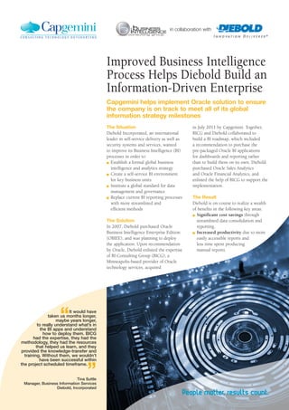 in July 2011 by Capgemini. Together,
BICG and Diebold collaborated to
build a BI roadmap, which included
a recommendation to purchase the
pre-packaged Oracle BI applications
for dashboards and reporting rather
than to build them on its own. Diebold
purchased Oracle Sales Analytics
and Oracle Financial Analytics, and
enlisted the help of BICG to support the
implementation.
The Result
Diebold is on course to realize a wealth
of benefits in the following key areas:
n	 Significant cost savings through
streamlined data consolidation and
reporting.
n	 Increased productivity due to more
easily accessible reports and
less time spent producing
manual reports.
The Situation
Diebold Incorporated, an international
leader in self-service delivery as well as
security systems and services, wanted
to improve its Business Intelligence (BI)
processes in order to:
n	 Establish a formal global business
intelligence and analytics strategy
n	 Create a self-service BI environment
for key business units
n	 Institute a global standard for data
management and governance
n	 Replace current BI reporting processes
with more streamlined and
	 efficient methods
The Solution
In 2007, Diebold purchased Oracle
Business Intelligence Enterprise Edition
(OBIEE), and was planning to deploy
the application. Upon recommendation
by Oracle, Diebold enlisted the expertise
of BI Consulting Group (BICG), a
Minneapolis-based provider of Oracle
technology services, acquired
Improved Business Intelligence
Process Helps Diebold Build an
Information-Driven Enterprise
Capgemini helps implement Oracle solution to ensure
the company is on track to meet all of its global
information strategy milestones
in collaboration with
“It would have
taken us months longer,
maybe years longer,
to really understand what’s in
the BI apps and understand
how to deploy them. BICG
had the expertise, they had the
methodology, they had the resources
that helped us learn, and they
provided the knowledge-transfer and
training. Without them, we wouldn’t
have been successful within
the project scheduled timeframe.
”	 Tina Suttle
Manager, Business Information Services
Diebold, Incorporated
 