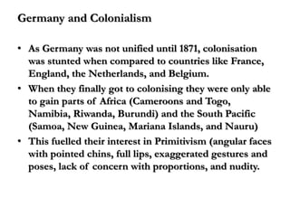 Germany and Colonialism

• As Germany was not unified until 1871, colonisation
  was stunted when compared to countries like France,
  England, the Netherlands, and Belgium.
• When they finally got to colonising they were only able
  to gain parts of Africa (Cameroons and Togo,
  Namibia, Riwanda, Burundi) and the South Pacific
  (Samoa, New Guinea, Mariana Islands, and Nauru)
• This fuelled their interest in Primitivism (angular faces
  with pointed chins, full lips, exaggerated gestures and
  poses, lack of concern with proportions, and nudity.
 