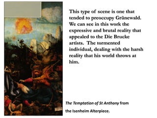 This type of scene is one that
 tended to preoccupy Grünewald.
 We can see in this work the
 expressive and brutal reality that
 appealed to the Die Brucke
 artists. The tormented
 individual, dealing with the harsh
 reality that his world throws at
 him.




The Temptation of St Anthony from
the Isenheim Alterpiece.
 