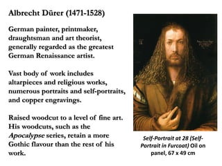 Albrecht Dürer (1471-1528)
German painter, printmaker,
draughtsman and art theorist,
generally regarded as the greatest
German Renaissance artist.

Vast body of work includes
altarpieces and religious works,
numerous portraits and self-portraits,
and copper engravings.

Raised woodcut to a level of fine art.
His woodcuts, such as the
Apocalypse series, retain a more          Self-Portrait at 28 (Self-
Gothic flavour than the rest of his      Portrait in Furcoat) Oil on
work.                                        panel, 67 x 49 cm
 