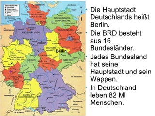 • Die Hauptstadt
Deutschlands heißt
Berlin.
• Die BRD besteht
aus 16
Bundesländer.
• Jedes Bundesland
hat seine
Hauptstadt und sein
Wappen.
• In Deutschland
leben 82 Ml
Menschen.
Berlin
 