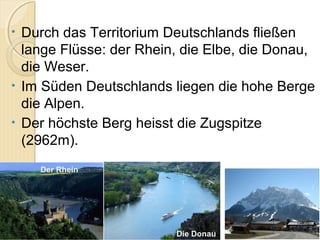 • Durch das Territorium Deutschlands fließen
lange Flüsse: der Rhein, die Elbe, die Donau,
die Weser.
• Im Süden Deutschlands liegen die hohe Berge
die Alpen.
• Der höchste Berg heisst die Zugspitze
(2962m).
Der Rhein
Die Donau
 