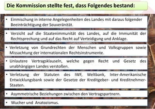 Die Kommission stellte fest, dass Folgendes bestand:

• Einmischung in interne Angelegenheiten des Landes mit daraus folgender
  Beeinträchtigung der Souveränität.
• Verzicht auf die Staatenimmunität des Landes, auf die Immunität der
  Rechtsprechung und auf das Recht auf Verteidigung und Anklage.
• Verletzung von Grundrechten der Menschen und Volksgruppen sowie
  Missachtung der internationalen Rechtsinstrumente.
• Unlautere Vertragsklauseln, welche gegen Recht und Gesetz des
  unabhängigen Landes verstoßen.
• Verletzung der Statuten des IWF, Weltbank, Inter-Amerikanische
  Entwicklungsbank sowie der Gesetze der Kreditgeber- und Kreditnehmer-
  Staaten.
• Asymmetrische Beziehungen zwischen den Vertragspartnern.
• Wucher und Anatozismus.
 
