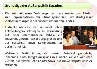 Grundzüge der Außenpolitik Ecuadors

• Die internationalen Beziehungen als Instrumente zum Fördern
  und Implementieren der Strukturprinzipien und strategischen
  Zielbestimmungen eines rundum erneuerten Landes.
• Eintracht als eine der innenpolitischen
  Entwicklungszielsetzungen in Verbindung
  mit einer internationalen Politik, die
  souverän, gerecht, sozial ausgeglichen und
  auf Solidarität sowie Komplementarität
  ausgerichtet ist.

• Weltweite Positionierung des neuen Entwicklungsmodells;
  Initiierung eines Integrationsplans in Hinsicht auf die kulturelle
  Vielfalt, das symbolische Kapital sowie das Umweltkapital unserer
  Nationen.
 