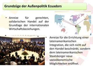 Grundzüge der Außenpolitik Ecuadors


• Anreize      für    gerechten,
  solidarischen Handel auf der
  Grundlage der internationalen
  Wirtschaftsbeziehungen.

                             • Anreize für die Errichtung einer
                               lateinamerikanischen
                               Integration, die sich nicht auf
                               den Handel beschränkt, sondern
                               dem lateinamerikanischen
                               Staatsbürger neue
                               sozioökonomische
                               Möglichkeiten eröffnet.
 