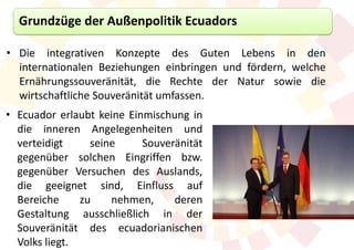 Grundzüge der Außenpolitik Ecuadors

• Die integrativen Konzepte des Guten Lebens in den
  internationalen Beziehungen einbringen und fördern, welche
  Ernährungssouveränität, die Rechte der Natur sowie die
  wirtschaftliche Souveränität umfassen.
• Ecuador erlaubt keine Einmischung in
  die inneren Angelegenheiten und
  verteidigt     seine     Souveränität
  gegenüber solchen Eingriffen bzw.
  gegenüber Versuchen des Auslands,
  die geeignet sind, Einfluss auf
  Bereiche     zu    nehmen,     deren
  Gestaltung ausschließlich in der
  Souveränität des ecuadorianischen
  Volks liegt.
 