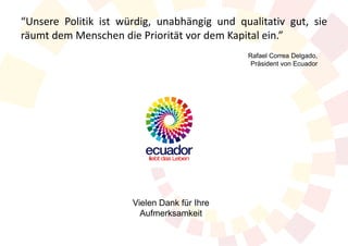 “Unsere Politik ist würdig, unabhängig und qualitativ gut, sie
räumt dem Menschen die Priorität vor dem Kapital ein.”
                                             Rafael Correa Delgado,
                                              Präsident von Ecuador




                      Vielen Dank für Ihre
                        Aufmerksamkeit
 