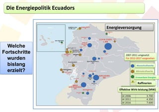Die Energiepolitik Ecuadors


                               Energieversorgung



  Welche
Fortschritte                             2007-2011 umgesetzt
  wurden                                 Für 2012-2017 vorgesehen

  bislang                                         Wasserkraftwerke

  erzielt?                                       Wärmekraftwerke

                                                 Erneuerbare Energien

                                                   Raffinerien

                                     Effektive Wirk-leistung (MW)
 