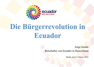 Die Bürgerrevolution in
       Ecuador
                                     Jorge Jurado
          Botschafter von Ecuador in Deutschland

                             Berlin, den 9. Februar 2012
 